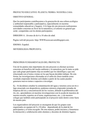 PROYECTO EDUCATIVO PLANETA TIERRA: NUESTRA CASA

OBJETIVO GENERAL:

Que los participantes contribuyamos a la generación de una cultura ecológica
y ambiental responsable y participativa, especialmente en nuestras
comunidades educativas y hogares. A lo largo de este proyecto realizaremos
actividades concretas en favor de la naturaleza y el entorno en general que
serán compartidas con los demás participantes.

DIRIGIDO A : Jóvenes de de 6 a 18 años de edad.

Pagina web del proyecto: http://WWWsoswcanvairetblogspot.com.

IDIOMA: Español.

METODOLOGIA PROPUESTA:




PRINCIPIOS FUNDAMENTALES DEL PROYECTO:

Uno de los puntos más importantes de este proyecto es efectuar acciones
concretas en beneficio del medio ambiente y la naturaleza, por lo tanto se pide
que cada grupo participante elija un nombre que los identifique y que este
relacionado con el tema o temas en los que hayan decidido trabajar. De esta
forma, las investigaciones efectuadas en el salón de clases tendrán como
resultado emprender distintas actividades a partir de las cuales pueden
generarse nuevos temas o aspectos a investigar.

Ej. : Si decidimos estudiar la contaminación del agua y tenemos cerca un río o
lago ensuciado con desperdicios, podemos entonces emprender jornadas de
limpieza del río y concientización de los vecinos, difundir la problemática del
río, etc., apoyándonos en nuestras investigaciones con la ayuda de maestros de
nuestra escuela, expertos en el tema, organizaciones, etc., y de nuestros
colegas que también estén participando en el proyecto tanto dentro como fuera
de nuestro país.

Los organizadores del proyecto se encargaran de que los grupos sean
organizados en equipos de 8 o 10 niños dependiendo de la edad de los
participantes y el tema escogido. De esta manera, podrá iniciarse y fomentarse
la interacción y colaboración entre alumnos y docentes de distintos lugares.
 