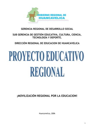 1
GERENCIA REGIONAL DE DESARROLLO SOCIAL
SUB GERENCIA DE GESTIÓN EDUCATIVA, CULTURA, CIENCIA,
TECNOLOGÍA Y DEPORTE.
DIRECCIÓN REGIONAL DE EDUCACION DE HUANCAVELICA
¡MOVILIZACIÓN REGIONAL POR LA EDUCACION!
Huancavelica, 2006
 