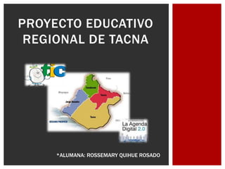 PROYECTO EDUCATIVO
 REGIONAL DE TACNA




     *ALUMANA: ROSSEMARY QUIHUE ROSADO
 