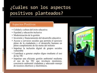 ¿Cuáles son los aspectos
positivos planteados?

Aspectos Positivos
• Calidad y cultura del éxito educativa
• Equidad y educación inclusiva
• Modernización de la gestión
• Inversión y financiamiento del desarrollo educativo
• Acceso a servicios sociales que permita el ejercicio
  pleno de la ciudadanía y el desarrollo humano en
  pleno cumplimiento de las metas del milenio
• Impulsar la inclusión digital de grupos sociales
  vulnerable
• Contribuir a generar empleo digno mediante el uso
  de las TIC
• Impulsar una eficiente gestión ambiental mediante
  el uso de las TIC que involucre monitoreo,
  conciencia ambiental ciudadana y adecuado manejo
  de recursos eléctricos y electrónicos.
 