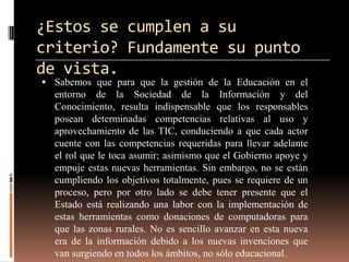 ¿Estos se cumplen a su
criterio? Fundamente su punto
de vista.
 Sabemos que para que la gestión de la Educación en el
  entorno de la Sociedad de la Información y del
  Conocimiento, resulta indispensable que los responsables
  posean determinadas competencias relativas al uso y
  aprovechamiento de las TIC, conduciendo a que cada actor
  cuente con las competencias requeridas para llevar adelante
  el rol que le toca asumir; asimismo que el Gobierno apoye y
  empuje estas nuevas herramientas. Sin embargo, no se están
  cumpliendo los objetivos totalmente, pues se requiere de un
  proceso, pero por otro lado se debe tener presente que el
  Estado está realizando una labor con la implementación de
  estas herramientas como donaciones de computadoras para
  que las zonas rurales. No es sencillo avanzar en esta nueva
  era de la información debido a los nuevas invenciones que
  van surgiendo en todos los ámbitos, no sólo educacional.
 