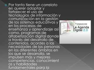    Por tanto tiene un correlato
    en querer adoptar y
    fortalecer el uso de
    tecnologías de información y
    comunicación en la gestión
    de los sistemas educativos y
    en los procesos de
    enseñanza y aprendizaje así
    como, programas de
    alfabetización digital donde
    a través del desarrollo de
    contenidos, acordes a las
    necesidades de las personas
    en los diferentes ámbitos en
    los que se desarrolla, se
    impulsen más y mejores
    competencias, conocimient
    os y habilidades
    fundamentales para la
 