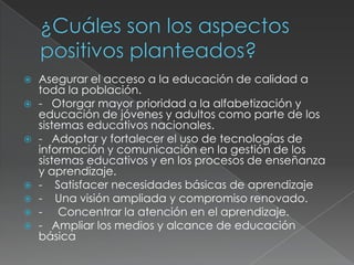    Asegurar el acceso a la educación de calidad a
    toda la población.
   - Otorgar mayor prioridad a la alfabetización y
    educación de jóvenes y adultos como parte de los
    sistemas educativos nacionales.
   - Adoptar y fortalecer el uso de tecnologías de
    información y comunicación en la gestión de los
    sistemas educativos y en los procesos de enseñanza
    y aprendizaje.
   - Satisfacer necesidades básicas de aprendizaje
   - Una visión ampliada y compromiso renovado.
   - Concentrar la atención en el aprendizaje.
   - Ampliar los medios y alcance de educación
    básica
 