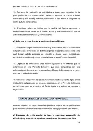 PROYECTO EDUCATIVO DE CENTRO CEIP ALFARES
14
15. Promover la realización de actividades y tareas que necesiten de la
participación de toda la comunidad, celebrando jornadas de puertas abiertas
donde ésta pueda acudir y participar, fomentando la idea de que el colegio es un
centro cultural de referencia.
16. Establecer relaciones fluidas con la AMPA del Centro ayudando y
colaborando ambas partes en el diseño, acción y evaluación de todo tipo de
actividades complementarias y extraescolares.
d) Mejora de la organización y funcionamiento del Centro:
17. Ofrecer una organización anual estable y estructurada para la coordinación
del profesorado a través de los distintos órganos de coordinación docente en la
cual tengan cabida procesos de reflexión y debate sobre metodología,
rendimientos escolares y modos y resultados de la atención a la diversidad.
18. Organizar de forma anual unos horarios ajustados a los criterios que se
determinen en este Proyecto Educativo que sean compatibles con una
optimización de los recursos humanos disponibles en la búsqueda de la mejor
atención posible al alumnado.
19. Garantizar una gestión de los recursos materiales transparente, ágil y eficaz
mediante la realización de los procesos establecidos en el Proyecto de Gestión
de tal forma que se encamine el Centro hacia una calidad de gestión y
organización.
4. LÍNEAS GENERALES DE ACTUACIÓN PEDAGÓGICA
Nuestro Proyecto Educativo tiene unos principios propios de los que partimos
para definir las Líneas Generales de Actuación Pedagógica del CEIP “Alfares”.
a) Búsqueda del éxito escolar de todo el alumnado, prevención de
dificultades y atención de aquel con necesidades de apoyo específico:
 