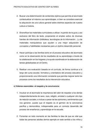 PROYECTO EDUCATIVO DE CENTRO CEIP ALFARES
16
2. Buscar una determinación de contenidos óptima que permita al alumnado
contextualizar al máximo sus aprendizajes, si bien se considera esencial
la adquisición de una cultura general sobre distintos aspectos de nuestra
cultura e historia.
3. Diversificar los materiales curriculares a utilizar, huyendo de la guía y uso
exclusivo del libro de texto, propiciando el empleo activo de diversas
fuentes de información (biblioteca, tecnologías de la información…) y de
materiales manipulativos que ayuden a una mejor adquisición de
conceptos y habilidades necesarias para un óptimo desarrollo personal.
4. Hacer partícipe a las familias tanto en el proceso educativo del alumnado
como en la observación de los resultados de su aprendizaje a través de
la colaboración en los hogares y la ayuda coordinada en la elaboración de
tareas globalizadas en el Centro.
5. Realizar una evaluación basada en el currículo, de forma continua a lo
largo del curso escolar, formativa y orientadora del proceso educativo y
proporcionando una información constante que permita mejorar tanto los
procesos como los resultados de la intervención educativa.
c) Valores esenciales: el respeto y la convivencia:
1. Inculcar en el alumnado la importancia del valor de respetar a los demás
independientemente de sexo, raza, religión, amistad o cualquier otro tipo
de relación sociales, e incluso a pesar de las opiniones y sentimientos que
nos generen, puesto que el respeto es el germen de la convivencia
pacífica y democrática, indispensable para un correcto desarrollo del
proceso de enseñanza y aprendizaje en la escuela.
2. Fomentar en todo momento en las familias la idea de que es vital que
todas las personas adultas demos ejemplo en este sentido a los niños y
 