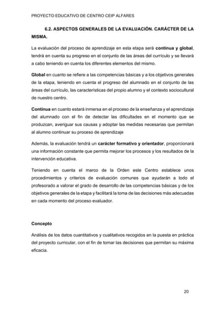 PROYECTO EDUCATIVO DE CENTRO CEIP ALFARES
20
6.2. ASPECTOS GENERALES DE LA EVALUACIÓN. CARÁCTER DE LA
MISMA.
La evaluación del proceso de aprendizaje en esta etapa será continua y global,
tendrá en cuenta su progreso en el conjunto de las áreas del currículo y se llevará
a cabo teniendo en cuenta los diferentes elementos del mismo.
Global en cuanto se refiere a las competencias básicas y a los objetivos generales
de la etapa, teniendo en cuenta el progreso del alumnado en el conjunto de las
áreas del currículo, las características del propio alumno y el contexto sociocultural
de nuestro centro.
Continua en cuanto estará inmersa en el proceso de la enseñanza y el aprendizaje
del alumnado con el fin de detectar las dificultades en el momento que se
produzcan, averiguar sus causas y adoptar las medidas necesarias que permitan
al alumno continuar su proceso de aprendizaje
Además, la evaluación tendrá un carácter formativo y orientador, proporcionará
una información constante que permita mejorar los procesos y los resultados de la
intervención educativa.
Teniendo en cuenta el marco de la Orden este Centro establece unos
procedimientos y criterios de evaluación comunes que ayudarán a todo el
profesorado a valorar el grado de desarrollo de las competencias básicas y de los
objetivos generales de la etapa y facilitará la toma de las decisiones más adecuadas
en cada momento del proceso evaluador.
Concepto
Análisis de los datos cuantitativos y cualitativos recogidos en la puesta en práctica
del proyecto curricular, con el fin de tomar las decisiones que permitan su máxima
eficacia.
 