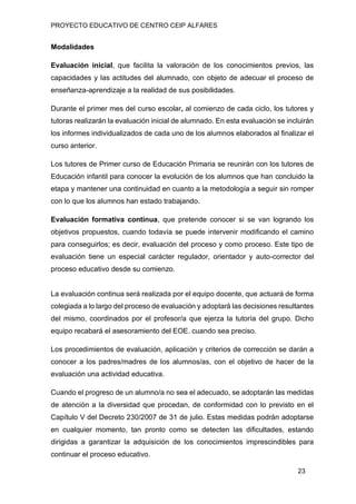 PROYECTO EDUCATIVO DE CENTRO CEIP ALFARES
23
Modalidades
Evaluación inicial, que facilita la valoración de los conocimientos previos, las
capacidades y las actitudes del alumnado, con objeto de adecuar el proceso de
enseñanza-aprendizaje a la realidad de sus posibilidades.
Durante el primer mes del curso escolar, al comienzo de cada ciclo, los tutores y
tutoras realizarán la evaluación inicial de alumnado. En esta evaluación se incluirán
los informes individualizados de cada uno de los alumnos elaborados al finalizar el
curso anterior.
Los tutores de Primer curso de Educación Primaria se reunirán con los tutores de
Educación infantil para conocer la evolución de los alumnos que han concluido la
etapa y mantener una continuidad en cuanto a la metodología a seguir sin romper
con lo que los alumnos han estado trabajando.
Evaluación formativa continua, que pretende conocer si se van logrando los
objetivos propuestos, cuando todavía se puede intervenir modificando el camino
para conseguirlos; es decir, evaluación del proceso y como proceso. Este tipo de
evaluación tiene un especial carácter regulador, orientador y auto-corrector del
proceso educativo desde su comienzo.
La evaluación continua será realizada por el equipo docente, que actuará de forma
colegiada a lo largo del proceso de evaluación y adoptará las decisiones resultantes
del mismo, coordinados por el profesor/a que ejerza la tutoría del grupo. Dicho
equipo recabará el asesoramiento del EOE. cuando sea preciso.
Los procedimientos de evaluación, aplicación y criterios de corrección se darán a
conocer a los padres/madres de los alumnos/as, con el objetivo de hacer de la
evaluación una actividad educativa.
Cuando el progreso de un alumno/a no sea el adecuado, se adoptarán las medidas
de atención a la diversidad que procedan, de conformidad con lo previsto en el
Capítulo V del Decreto 230/2007 de 31 de julio. Estas medidas podrán adoptarse
en cualquier momento, tan pronto como se detecten las dificultades, estando
dirigidas a garantizar la adquisición de los conocimientos imprescindibles para
continuar el proceso educativo.
 
