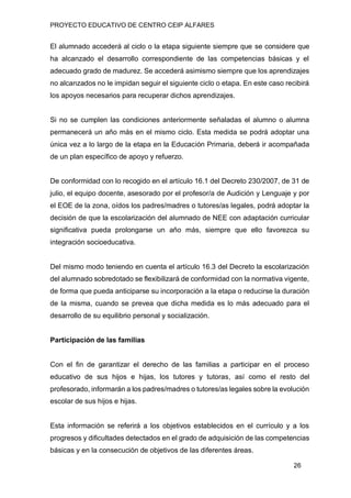 PROYECTO EDUCATIVO DE CENTRO CEIP ALFARES
26
El alumnado accederá al ciclo o la etapa siguiente siempre que se considere que
ha alcanzado el desarrollo correspondiente de las competencias básicas y el
adecuado grado de madurez. Se accederá asimismo siempre que los aprendizajes
no alcanzados no le impidan seguir el siguiente ciclo o etapa. En este caso recibirá
los apoyos necesarios para recuperar dichos aprendizajes.
Si no se cumplen las condiciones anteriormente señaladas el alumno o alumna
permanecerá un año más en el mismo ciclo. Esta medida se podrá adoptar una
única vez a lo largo de la etapa en la Educación Primaria, deberá ir acompañada
de un plan específico de apoyo y refuerzo.
De conformidad con lo recogido en el artículo 16.1 del Decreto 230/2007, de 31 de
julio, el equipo docente, asesorado por el profesor/a de Audición y Lenguaje y por
el EOE de la zona, oídos los padres/madres o tutores/as legales, podrá adoptar la
decisión de que la escolarización del alumnado de NEE con adaptación curricular
significativa pueda prolongarse un año más, siempre que ello favorezca su
integración socioeducativa.
Del mismo modo teniendo en cuenta el artículo 16.3 del Decreto la escolarización
del alumnado sobredotado se flexibilizará de conformidad con la normativa vigente,
de forma que pueda anticiparse su incorporación a la etapa o reducirse la duración
de la misma, cuando se prevea que dicha medida es lo más adecuado para el
desarrollo de su equilibrio personal y socialización.
Participación de las familias
Con el fin de garantizar el derecho de las familias a participar en el proceso
educativo de sus hijos e hijas, los tutores y tutoras, así como el resto del
profesorado, informarán a los padres/madres o tutores/as legales sobre la evolución
escolar de sus hijos e hijas.
Esta información se referirá a los objetivos establecidos en el currículo y a los
progresos y dificultades detectados en el grado de adquisición de las competencias
básicas y en la consecución de objetivos de las diferentes áreas.
 