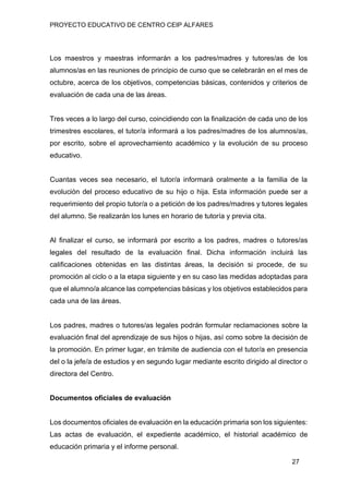 PROYECTO EDUCATIVO DE CENTRO CEIP ALFARES
27
Los maestros y maestras informarán a los padres/madres y tutores/as de los
alumnos/as en las reuniones de principio de curso que se celebrarán en el mes de
octubre, acerca de los objetivos, competencias básicas, contenidos y criterios de
evaluación de cada una de las áreas.
Tres veces a lo largo del curso, coincidiendo con la finalización de cada uno de los
trimestres escolares, el tutor/a informará a los padres/madres de los alumnos/as,
por escrito, sobre el aprovechamiento académico y la evolución de su proceso
educativo.
Cuantas veces sea necesario, el tutor/a informará oralmente a la familia de la
evolución del proceso educativo de su hijo o hija. Esta información puede ser a
requerimiento del propio tutor/a o a petición de los padres/madres y tutores legales
del alumno. Se realizarán los lunes en horario de tutoría y previa cita.
Al finalizar el curso, se informará por escrito a los padres, madres o tutores/as
legales del resultado de la evaluación final. Dicha información incluirá las
calificaciones obtenidas en las distintas áreas, la decisión si procede, de su
promoción al ciclo o a la etapa siguiente y en su caso las medidas adoptadas para
que el alumno/a alcance las competencias básicas y los objetivos establecidos para
cada una de las áreas.
Los padres, madres o tutores/as legales podrán formular reclamaciones sobre la
evaluación final del aprendizaje de sus hijos o hijas, así como sobre la decisión de
la promoción. En primer lugar, en trámite de audiencia con el tutor/a en presencia
del o la jefe/a de estudios y en segundo lugar mediante escrito dirigido al director o
directora del Centro.
Documentos oficiales de evaluación
Los documentos oficiales de evaluación en la educación primaria son los siguientes:
Las actas de evaluación, el expediente académico, el historial académico de
educación primaria y el informe personal.
 