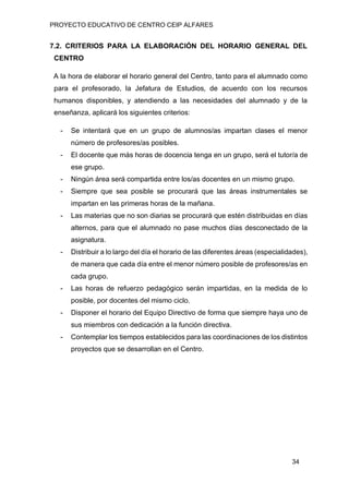PROYECTO EDUCATIVO DE CENTRO CEIP ALFARES
34
7.2. CRITERIOS PARA LA ELABORACIÓN DEL HORARIO GENERAL DEL
CENTRO
A la hora de elaborar el horario general del Centro, tanto para el alumnado como
para el profesorado, la Jefatura de Estudios, de acuerdo con los recursos
humanos disponibles, y atendiendo a las necesidades del alumnado y de la
enseñanza, aplicará los siguientes criterios:
- Se intentará que en un grupo de alumnos/as impartan clases el menor
número de profesores/as posibles.
- El docente que más horas de docencia tenga en un grupo, será el tutor/a de
ese grupo.
- Ningún área será compartida entre los/as docentes en un mismo grupo.
- Siempre que sea posible se procurará que las áreas instrumentales se
impartan en las primeras horas de la mañana.
- Las materias que no son diarias se procurará que estén distribuidas en días
alternos, para que el alumnado no pase muchos días desconectado de la
asignatura.
- Distribuir a lo largo del día el horario de las diferentes áreas (especialidades),
de manera que cada día entre el menor número posible de profesores/as en
cada grupo.
- Las horas de refuerzo pedagógico serán impartidas, en la medida de lo
posible, por docentes del mismo ciclo.
- Disponer el horario del Equipo Directivo de forma que siempre haya uno de
sus miembros con dedicación a la función directiva.
- Contemplar los tiempos establecidos para las coordinaciones de los distintos
proyectos que se desarrollan en el Centro.
 