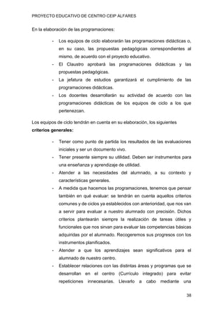 PROYECTO EDUCATIVO DE CENTRO CEIP ALFARES
38
En la elaboración de las programaciones:
- Los equipos de ciclo elaborarán las programaciones didácticas o,
en su caso, las propuestas pedagógicas correspondientes al
mismo, de acuerdo con el proyecto educativo.
- El Claustro aprobará las programaciones didácticas y las
propuestas pedagógicas.
- La jefatura de estudios garantizará el cumplimiento de las
programaciones didácticas.
- Los docentes desarrollarán su actividad de acuerdo con las
programaciones didácticas de los equipos de ciclo a los que
pertenezcan.
Los equipos de ciclo tendrán en cuenta en su elaboración, los siguientes
criterios generales:
- Tener como punto de partida los resultados de las evaluaciones
iniciales y ser un documento vivo.
- Tener presente siempre su utilidad. Deben ser instrumentos para
una enseñanza y aprendizaje de utilidad.
- Atender a las necesidades del alumnado, a su contexto y
características generales.
- A medida que hacemos las programaciones, tenemos que pensar
también en qué evaluar: se tendrán en cuenta aquellos criterios
comunes y de ciclos ya establecidos con anterioridad, que nos van
a servir para evaluar a nuestro alumnado con precisión. Dichos
criterios plantearán siempre la realización de tareas útiles y
funcionales que nos sirvan para evaluar las competencias básicas
adquiridas por el alumnado. Recogeremos sus progresos con los
instrumentos planificados.
- Atender a que los aprendizajes sean significativos para el
alumnado de nuestro centro.
- Establecer relaciones con las distintas áreas y programas que se
desarrollan en el centro (Currículo integrado) para evitar
repeticiones innecesarias. Llevarlo a cabo mediante una
 
