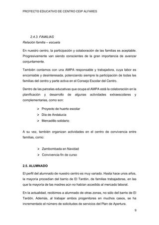 PROYECTO EDUCATIVO DE CENTRO CEIP ALFARES
9
2.4.3. FAMILIAS
Relación familia – escuela
En nuestro centro, la participación y colaboración de las familias es aceptable.
Progresivamente van siendo conscientes de la gran importancia de avanzar
conjuntamente.
También contamos con una AMPA responsable y trabajadora, cuya labor es
encomiable y desinteresada, potenciando siempre la participación de todas las
familias del centro y parte activa en el Consejo Escolar del Centro.
Dentro de las parcelas educativas que ocupa el AMPA está la colaboración en la
planificación y desarrollo de algunas actividades extraescolares y
complementarias, como son:
⮚ Proyecto de huerto escolar
⮚ Día de Andalucía
⮚ Mercadillo solidario
A su vez, también organizan actividades en el centro de convivencia entre
familias, como:
⮚ Zambombada en Navidad
⮚ Convivencia fin de curso
2.5. ALUMNADO
El perfil del alumnado de nuestro centro es muy variado. Hasta hace unos años,
la mayoría procedían del barrio de El Tardón, de familias trabajadoras, en las
que la mayoría de las madres aún no habían accedido al mercado laboral.
En la actualidad, recibimos a alumnado de otras zonas, no sólo del barrio de El
Tardón. Además, al trabajar ambos progenitores en muchos casos, se ha
incrementado el número de solicitudes de servicios del Plan de Apertura.
 