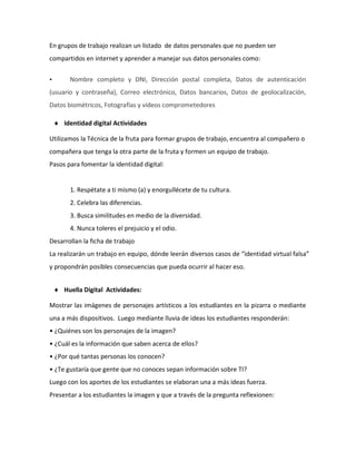En grupos de trabajo realizan un listado de datos personales que no pueden ser
compartidos en internet y aprender a manejar sus datos personales como:
 Nombre completo y DNI, Dirección postal completa, Datos de autenticación
(usuario y contraseña), Correo electrónico, Datos bancarios, Datos de geolocalización,
Datos biométricos, Fotografías y vídeos comprometedores
 Identidad digital Actividades
Utilizamos la Técnica de la fruta para formar grupos de trabajo, encuentra al compañero o
compañera que tenga la otra parte de la fruta y formen un equipo de trabajo.
Pasos para fomentar la identidad digital:
1. Respétate a ti mismo (a) y enorgullécete de tu cultura.
2. Celebra las diferencias.
3. Busca similitudes en medio de la diversidad.
4. Nunca toleres el prejuicio y el odio.
Desarrollan la ficha de trabajo
La realizarán un trabajo en equipo, dónde leerán diversos casos de “identidad virtual falsa”
y propondrán posibles consecuencias que pueda ocurrir al hacer eso.
 Huella Digital Actividades:
Mostrar las imágenes de personajes artísticos a los estudiantes en la pizarra o mediante
una a más dispositivos. Luego mediante lluvia de ideas los estudiantes responderán:
• ¿Quiénes son los personajes de la imagen?
• ¿Cuál es la información que saben acerca de ellos?
• ¿Por qué tantas personas los conocen?
• ¿Te gustaría que gente que no conoces sepan información sobre TI?
Luego con los aportes de los estudiantes se elaboran una a más ideas fuerza.
Presentar a los estudiantes la imagen y que a través de la pregunta reflexionen:
 