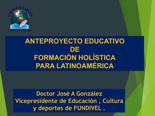 ANTEPROYECTO EDUCATIVO
DE
FORMACIÓN HOLÍSTICA
PARA LATINOAMÉRICA
Doctor José A González
Vicepresidente de Educación , Cultura
y deportes de FUNDIVEL .
 