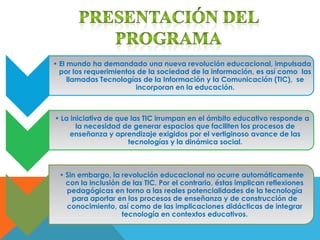 • El mundo ha demandado una nueva revolución educacional, impulsada
  por los requerimientos de la sociedad de la información, es así como las
     llamadas Tecnologías de la Información y la Comunicación (TIC), se
                        incorporan en la educación.



• La iniciativa de que las TIC irrumpan en el ámbito educativo responde a
       la necesidad de generar espacios que faciliten los procesos de
     enseñanza y aprendizaje exigidos por el vertiginoso avance de las
                      tecnologías y la dinámica social.



 • Sin embargo, la revolución educacional no ocurre automáticamente
   con la inclusión de las TIC. Por el contrario, éstas implican reflexiones
   pedagógicas en torno a las reales potencialidades de la tecnología
     para aportar en los procesos de enseñanza y de construcción de
   conocimiento, así como de las implicaciones didácticas de integrar
                    tecnología en contextos educativos.
 