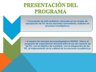 • Conscientes de esta realidad y apoyada en los niveles de
 apropiación de TIC de los docentes universitarios, hallados en
                   procesos investigativos,




 • el equipo de asesores tecnopedagógicos EDUTEC, ofrece el
 programa de capacitación docente para el uso de correcto de
  las TIC, con el objetivo de contribuir, con la integración de las
TIC, al mejoramiento de la calidad de los procesos académicos.
 