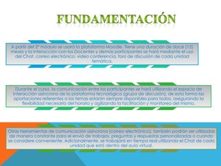 A partir del 2° módulo se usará la plataforma Moodle. Tiene una duración de doce (12)
 meses y la interacción con los Docentes y demás participantes se hará mediante el uso
   del Chat, correo electrónico, video conferencia, foro de discusión de cada unidad
                                         temática.




   Durante el curso, la comunicación entre los participantes se hará utilizando el espacio de
  interacción asíncrono de la plataforma tecnológica (grupo de discusión), de esta forma las
  aportaciones referentes a los temas estarán siempre disponibles para todos, asegurando la
       flexibilidad necesaria del horario y agilizando la facilitación y monitoreo del mismo.




Otras herramientas de comunicación asíncrona (correo electrónico), también podrán ser utilizadas
 de manera constante para el envío de trabajos, preguntas y respuestas personalizadas o cuando
se considere conveniente. Adicionalmente, se trabajará en tiempo real utilizando el Chat de cada
                            unidad que está dentro del aula virtual.
 