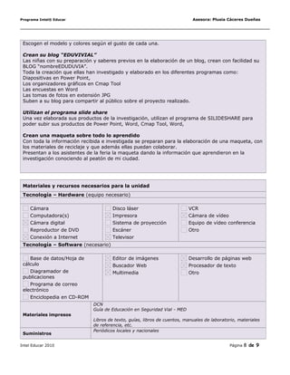Programa Intel® Educar Asesora: Plusia Cáceres Dueñas
Escogen el modelo y colores según el gusto de cada una.
Crean su blog “EDUVIVIAL”
Las niñas con su preparación y saberes previos en la elaboración de un blog, crean con facilidad su
BLOG “nombreEDUDUVIA”.
Toda la creación que ellas han investigado y elaborado en los diferentes programas como:
Diapositivas en Power Point,
Los organizadores gráficos en Cmap Tool
Las encuestas en Word
Las tomas de fotos en extensión JPG
Suben a su blog para compartir al público sobre el proyecto realizado.
Utilizan el programa slide share
Una vez elaborada sus productos de la investigación, utilizan el programa de SILIDESHARE para
poder subir sus productos de Power Point, Word, Cmap Tool, Word,
Crean una maqueta sobre todo lo aprendido
Con toda la información recibida e investigada se preparan para la elaboración de una maqueta, con
los materiales de reciclaje y que además ellas puedan colaborar.
Presentan a los asistentes de la feria la maqueta dando la información que aprendieron en la
investigación conociendo al peatón de mi ciudad.
Materiales y recursos necesarios para la unidad
Tecnología – Hardware (equipo necesario)
Cámara
Computadora(s)
Cámara digital
Reproductor de DVD
Conexión a Internet
Disco láser
Impresora
Sistema de proyección
Escáner
Televisor
VCR
Cámara de vídeo
Equipo de vídeo conferencia
Otro
Tecnología – Software (necesario)
Base de datos/Hoja de
cálculo
Diagramador de
publicaciones
Programa de correo
electrónico
Enciclopedia en CD-ROM
Editor de imágenes
Buscador Web
Multimedia
Desarrollo de páginas web
Procesador de texto
Otro      
Materiales impresos
DCN
Guía de Educación en Seguridad Vial - MED
Libros de texto, guías, libros de cuentos, manuales de laboratorio, materiales
de referencia, etc.
Suministros
Periódicos locales y nacionales
Intel Educar 2010 Página 8 de 9
 