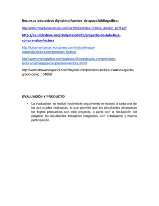 Recursos educativos digitales y fuentes de apoyo bibliográfico: 
http://www.mineducacion.gov.co/cvn/1665/articles-116042_archivo_pdf1.pdf 
http://es.slideshare.net/cindyeraso1021/proyecto-de-aula-baja-comprension- 
lectora 
http://luisamariaarias.wordpress.com/indice/lengua-espanola/ 
lectura/comprension-lectora/ 
http://www.monografias.com/trabajos39/estrategias-comprension-lectora/ 
estrategias-comprension-lectora.shtml 
http://www.ehowenespanol.com/mejorar-comprension-lectora-alumnos-quinto-grado- 
como_101659/ 
EVALUACIÓN Y PRODUCTO 
• La evaluación se realizó haciéndole seguimiento minucioso a cada una de 
las actividades realizadas, lo que permitió que los estudiantes alcanzaran 
los logros propuestos con este proyecto, a parte con la realización del 
proyecto los estudiantes trabajaron integrados, con entusiasmo y mucha 
participación. 

