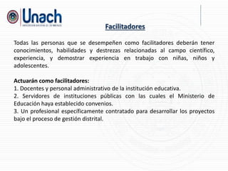 Todas las personas que se desempeñen como facilitadores deberán tener
conocimientos, habilidades y destrezas relacionadas al campo científico,
experiencia, y demostrar experiencia en trabajo con niñas, niños y
adolescentes.
Actuarán como facilitadores:
1. Docentes y personal administrativo de la institución educativa.
2. Servidores de instituciones públicas con las cuales el Ministerio de
Educación haya establecido convenios.
3. Un profesional específicamente contratado para desarrollar los proyectos
bajo el proceso de gestión distrital.
Facilitadores
 