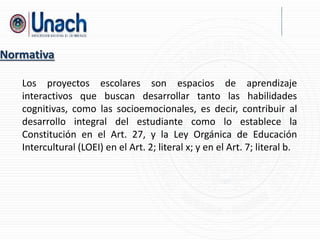 Los proyectos escolares son espacios de aprendizaje
interactivos que buscan desarrollar tanto las habilidades
cognitivas, como las socioemocionales, es decir, contribuir al
desarrollo integral del estudiante como lo establece la
Constitución en el Art. 27, y la Ley Orgánica de Educación
Intercultural (LOEI) en el Art. 2; literal x; y en el Art. 7; literal b.
Normativa
 