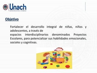 Fortalecer el desarrollo integral de niñas, niños y
adolescentes, a través de
espacios interdisciplinarios denominados Proyectos
Escolares, para potencializar sus habilidades emocionales,
sociales y cognitivas.
Objetivo
 