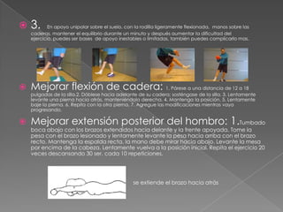    3.      En apoyo unipolar sobre el suelo, con la rodilla ligeramente flexionada, manos sobre las
    caderas, mantener el equilibrio durante un minuto y después aumentar la dificultad del
    ejercicio, puedes ser bases de apoyo inestables o limitadas, también puedes complicarlo mas.




   Mejorar flexión de cadera: 1. Párese a una distancia de 12 a 18
    pulgadas de la silla.2. Dóblese hacia adelante de su cadera; sosténgase de la silla. 3. Lentamente
    levante una pierna hacia atrás, manteniéndola derecha. 4. Mantenga la posición. 5. Lentamente
    baje la pierna. 6. Repita con la otra pierna. 7. Agregue las modificaciones mientras vaya
    progresando.

   Mejorar extensión posterior del hombro: 1.Tumbado
    boca abajo con los brazos extendidos hacia delante y la frente apoyada. Tome la
    pesa con el brazo lesionado y lentamente levante la pesa hacia arriba con el brazo
    recto. Mantenga la espalda recta, la mano debe mirar hacia abajo. Levante la mesa
    por encima de la cabeza. Lentamente vuelva a la posición inicial. Repita el ejercicio 20
    veces descansando 30 ser. cada 10 repeticiones.




                                                 se extiende el brazo hacia atrás
               c/c
 
