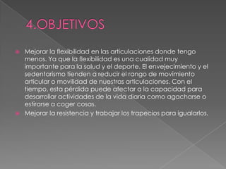    Mejorar la flexibilidad en las articulaciones donde tengo
    menos. Ya que la flexibilidad es una cualidad muy
    importante para la salud y el deporte. El envejecimiento y el
    sedentarismo tienden a reducir el rango de movimiento
    articular o movilidad de nuestras articulaciones. Con el
    tiempo, esta pérdida puede afectar a la capacidad para
    desarrollar actividades de la vida diaria como agacharse o
    estirarse a coger cosas.
   Mejorar la resistencia y trabajar los trapecios para igualarlos.
 