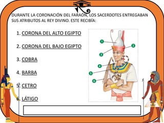 DURANTE LA CORONACIÓN DEL FARAÓN, LOS SACERDOTES ENTREGABAN
SUS ATRIBUTOS AL REY DIVINO. ESTE RECIBÍA:
1. CORONA DEL ALTO EGIPTO
2. CORONA DEL BAJO EGIPTO
3. COBRA
4. BARBA
5. CETRO
6. LÁTIGO
 