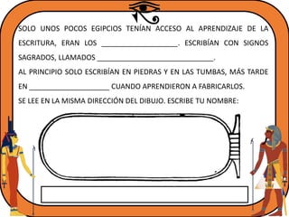 SOLO UNOS POCOS EGIPCIOS TENÍAN ACCESO AL APRENDIZAJE DE LA
ESCRITURA, ERAN LOS ___________________. ESCRIBÍAN CON SIGNOS
SAGRADOS, LLAMADOS _____________________________.
AL PRINCIPIO SOLO ESCRIBÍAN EN PIEDRAS Y EN LAS TUMBAS, MÁS TARDE
EN ____________________ CUANDO APRENDIERON A FABRICARLOS.
SE LEE EN LA MISMA DIRECCIÓN DEL DIBUJO. ESCRIBE TU NOMBRE:
 
