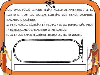 SOLO UNOS POCOS EGIPCIOS TENÍAN ACCESO AL APRENDIZAJE DE LA
ESCRITURA, ERAN LOS ESCRIBAS ESCRIBÍAN CON SIGNOS SAGRADOS,
LLAMADOS JEROGLÍFICOS.
AL PRINCIPIO SOLO ESCRIBÍAN EN PIEDRAS Y EN LAS TUMBAS, MÁS TARDE
EN PAPIROS CUANDO APRENDIERON A FABRICARLOS.
SE LEE EN LA MISMA DIRECCIÓN DEL DIBUJO. ESCRIBE TU NOMBRE:
 