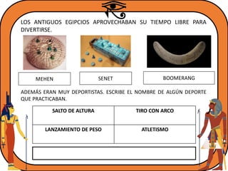 LOS ANTIGUOS EGIPCIOS APROVECHABAN SU TIEMPO LIBRE PARA
DIVERTIRSE.
MEHEN BOOMERANGSENET
SALTO DE ALTURA TIRO CON ARCO
LANZAMIENTO DE PESO ATLETISMO
ADEMÁS ERAN MUY DEPORTISTAS. ESCRIBE EL NOMBRE DE ALGÚN DEPORTE
QUE PRACTICABAN.
 