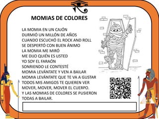 MOMIAS DE COLORES
LA MOMIA EN UN CAJÓN
DURMIÓ UN MILLÓN DE AÑOS
CUANDO ESCUCHÓ EL ROCK AND ROLL
SE DESPERTÓ CON BUEN ÁNIMO
LA MOMIA ME MIRÓ
ME DIJO QUIÉN ES USTED
YO SOY EL FARAÓN
SONRIENDO LE CONTESTÉ
MOMIA LEVÁNTATE Y VEN A BAILAR
MOMIA LEVÁNTATE QUE TE VA A GUSTAR
TODOS MIS AMIGOS TE QUIEREN VER
MOVER, MOVER, MOVER EL CUERPO.
Y LAS MOMIAS DE COLORES SE PUSIERON
TODAS A BAILAR.
 