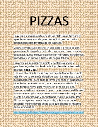 PIZZAS
La pizza es seguramente uno de los platos más famosos y
apreciados en el mundo, pero, sobre todo, es uno de los
platos nacionales favoritos de los italianos.
Es una comida que consiste en una base de masa de pan,
generalmente delgada y redonda, que se recubre con salsa
de tomate, queso mozzarella o similar y diversos ingredientes
troceados y se cuece al horno, de origen italiano
Su receta es sumamente simple y contempla pocos y
genuinos ingredientes: harina de trigo, levadura fresca de
cerveza, agua y sal.
Una vez obtenida la masa hay que dejarla fermentar: cuanto
más tiempo se deja más digestible será. La masa se trabaja
cuidadosamente para darla la forma y el corte y, después de
otras fases de fermentación, se extiende y se añaden los
ingredientes encima para meterla en el horno de leña.
Es muy importante extender la pizza no usando el rodillo, sino
con las manos para asegurar un resultado mucho mejor en
cuanto a esponjosidad y consistencia final de la masa. Por
último, aunque no menos importante, el horno se debe
encender mucho tiempo antes para que alcance el máximo
de su temperatura.
http://www.italia.it/es/ideas-de-viaje/gastronomia/la-pizza.html
 