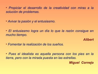 • Propiciar el desarrollo de la creatividad con miras a la
solución de problemas.

• Avivar la pasión y el entusiasmo.

• El entusiasmo logra un día lo que la razón consigue en
mucho tiempo.
                                                  Alibert
• Fomentar la realización de los sueños.

• Pues el idealista es aquella persona con los pies en la
tierra, pero con la mirada puesta en las estrellas.
                                             Miguel Cornejo
 