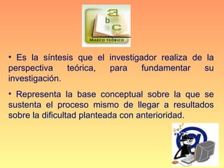 • Es la síntesis que el investigador realiza de la
perspectiva    teórica, para    fundamentar     su
investigación.
• Representa la base conceptual sobre la que se
sustenta el proceso mismo de llegar a resultados
sobre la dificultad planteada con anterioridad.
 