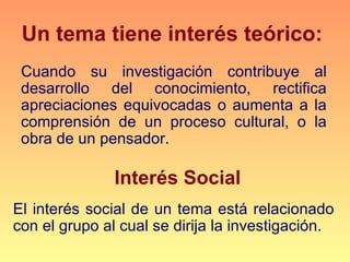 Un tema tiene interés teórico:
 Cuando su investigación contribuye al
 desarrollo del conocimiento, rectifica
 apreciaciones equivocadas o aumenta a la
 comprensión de un proceso cultural, o la
 obra de un pensador.

               Interés Social
El interés social de un tema está relacionado
con el grupo al cual se dirija la investigación.
 