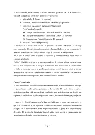 ~ 3 ~
El modelo tendrá, prácticamente, la misma estructura que tiene UNASUR dentro de la
realidad. Es decir que habrá cinco comités seleccionados:
a) Jefes y Jefas de Estado (14 personas)
b) Ministros y Ministras de Relaciones Exteriores (28 personas)
c) Consejo de Delegados y Delegadas (70 personas)
Tres Consejos Sectoriales:
A) Consejo Suramericano de Desarrollo Social (28 Personas)
B) Consejo Suramericano de Educación y Cultura (28 Personas)
C) Economics and Finance Committe (14 personas)
d) Secretaría General (14 personas)
Es decir que en el modelo participarán 126 personas, sin contar al Director Académico y
a los encargados del periodismo, la mensajería y la seguridad, por lo que se sumarían 20
personas más al proyecto. Así que el total de participantes es de 146 personas.
Por lo cual es debido tomar en cuenta la capacidad y disponibilidad del lugar donde se
efectuará el Modelo.
En MICUNASUR participarán al menos tres colegio de carácter público y dos privados,
uno de esos colegios será el colegio Pachamama. Las invitaciones al evento serán
enviadas a finales de Marzo ya que los participantes no solo deberán asistir el día del
Modelo, si no que habrán capacitaciones previas en que las cuales la Secretaria General
entregará información importante para el desarrollo de la temática.
Comité Organizador:
El cual también será conocido como la Secretaría General. Esta es la instancia principal
ya que es la responsable de la organización y el desarrollo del evento. Como mencioné
posteriormente, éste está compuesto de estudiantes que posteriormente han tenido una
experiencia en Modelos. Aquí no depende de la edad, tan solo del liderazgo que ejercen.
La cabeza del Comité es denominado Secretario/a General, a quien yo representaré, ya
que es la persona que se encarga tanto de la logística como de la realización del evento
y llega a ser el marco práctico de mi proyecto estudiantil. A parte de la organización y
dirección del evento, la Secretaria General actúa como vocera y representante del
Modelo, dentro de todas las actividades que se efectúan.
 