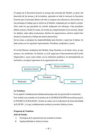 ~ 4 ~
El equipo de la Secretaría General se encarga del contenido del Modelo, es decir, del
desarrollo de las normas y de la temática, apoyando en todo lo necesario la Secretaria
General, pero el principal objetivo de ellos es asegurar una coherencia y direccionar con
una estrategia el trabajo que se realiza en el Modelo, trabajando por un objetivo común.
Ellos serán los que presidirán los comités trabajando con liderazgo. Cada presidente
deberá conocer a fondo los temas, las normas de comportamiento en las sesiones, dirigir
los debates, saber editar resoluciones, facilitar las negociaciones, resolver imprevistos
durante la simulación y trabajar de manera democrática.
En las mesas se designan las responsabilidades para facilitar y supervisar el debate. Se
debe contar con los siguientes representantes: Presidente, moderador y asesor.
El rol del Director Académico del Modelo, Jorge Pazmiño, es un factor clave, ya que
asesora a los estudiantes. Su función, es el de supervisar el funcionamiento del Comité
Organizador y servir como enlace con la institución académica. Es principalmente un
facilitador y un apoyo importante en la organización del evento.
La Temática:
Es un aspecto verdaderamente fundamental porque ante eso girará toda la simulación.
Este modelo será centrado en la temática de la GLOBALIZACIÓN (tema del proyecto),
la INTERCULTURALIDAD - al tener un enlace con el Laboratorio de Interculturalidad
la FLACSO - y lo que verdaderamente acontece en nuestra América Latina.
Propuesta de Temática:
Jefes de Estado:
I. Estrategias de la operación de una moneda en común.
II. Ingobernabilidad en América Latina.
Secretaría General
Director Académico
Presidente
AsesorModerador
 