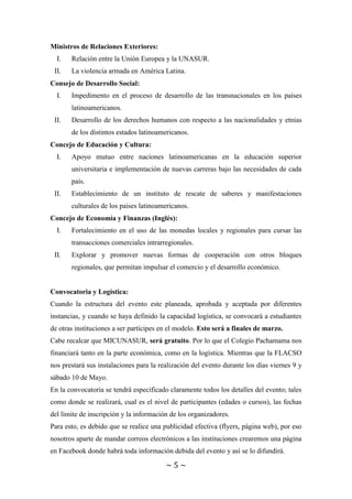 ~ 5 ~
Ministros de Relaciones Exteriores:
I. Relación entre la Unión Europea y la UNASUR.
II. La violencia armada en América Latina.
Consejo de Desarrollo Social:
I. Impedimento en el proceso de desarrollo de las transnacionales en los países
latinoamericanos.
II. Desarrollo de los derechos humanos con respecto a las nacionalidades y etnias
de los distintos estados latinoamericanos.
Concejo de Educación y Cultura:
I. Apoyo mutuo entre naciones latinoamericanas en la educación superior
universitaria e implementación de nuevas carreras bajo las necesidades de cada
país.
II. Establecimiento de un instituto de rescate de saberes y manifestaciones
culturales de los países latinoamericanos.
Concejo de Economía y Finanzas (Inglés):
I. Fortalecimiento en el uso de las monedas locales y regionales para cursar las
transacciones comerciales intrarregionales.
II. Explorar y promover nuevas formas de cooperación con otros bloques
regionales, que permitan impulsar el comercio y el desarrollo económico.
Convocatoria y Logística:
Cuando la estructura del evento este planeada, aprobada y aceptada por diferentes
instancias, y cuando se haya definido la capacidad logística, se convocará a estudiantes
de otras instituciones a ser partícipes en el modelo. Esto será a finales de marzo.
Cabe recalcar que MICUNASUR, será gratuito. Por lo que el Colegio Pachamama nos
financiará tanto en la parte económica, como en la logística. Mientras que la FLACSO
nos prestará sus instalaciones para la realización del evento durante los días viernes 9 y
sábado 10 de Mayo.
En la convocatoria se tendrá especificado claramente todos los detalles del evento; tales
como donde se realizará, cual es el nivel de participantes (edades o cursos), las fechas
del límite de inscripción y la información de los organizadores.
Para esto, es debido que se realice una publicidad efectiva (flyers, página web), por eso
nosotros aparte de mandar correos electrónicos a las instituciones crearemos una página
en Facebook donde habrá toda información debida del evento y así se lo difundirá.
 