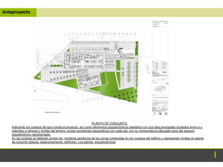 Anteproyecto
PLANTA DE CONJUNTO.
Indicando los cuerpos de que consta el proyecto, así como elementos arquitectónicos aledaños con sus ejes principales acotados entre si y
referidos a vértices y limites del terreno, anotar accidentes topográficos con cada eje, con su nomenclatura dibujada fuera del espacio
arquitectónico representado.
En las azoteas se deberán anotar los nombres genéricos de las zonas contenidas en los cuerpos del edificio y representar niveles en planta
de conjunto (plazas, estacionamiento, edificios). Los planos arquitectónicos
 