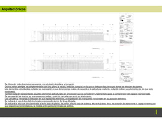 Arquitectónicos
Se dibujarán todos los cortes necesarios, con el objeto de aclarar el proyecto.
Dichos planos siempre se complementarán con una planta a escala, reducida (croquis) en la que se indiquen las zonas por donde se efectúen los cortes.
Los elementos estructurales cortados se expresarán en sus dimensiones reales, de acuerdo a la estructura existente, evitando indicar sus elementos de los que este
compuesta.
También estarán representados aquellos elementos estructurales en proyección que se consideren fundamentales para la comprensión del espacio representado.
Se expresarán las puertas en sus espesores reales y posición cerrada marcando su abatimiento.
Los canceles y ventanas se indicarán en sus espesores definitivos, se expresarán los manguetes horizontales en su posición definitiva.
Se indicará el uso de los distintos locales expresando dentro del área dibujada.
Se indicará la altura de piso terminado a lecho bajo de plafón, de plafón a lecho bajo de trabes y altura de trabe y losa, se acotarán los ejes entre sí y ejes extremos con
sus respectivas nomenclaturas, la medida entre paños terminales de edificio.
 