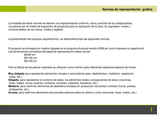 ANTEPROYECTO Normas de representación grafica
La finalidad de estas normas es obtener una representación uniforme, clara y sencilla de los anteproyectos.
Los planos son el medio de exposición de proyectos para la realización de la obra. Su expresión, líneas y
números deben de ser claros, nítidos y legibles.
La presentación del proyecto arquitectónico se desarrollará bajo las siguientes normas.
El proyecto se entregará en medios digitales en el programa Autocad versión 2008 así como impresos en papel bond
Las dimensiones normativas del papel de representación deben de ser:
60x90 cm
90x105 cm
90x120 cm
Para el dibujo de los planos originales se utilizarán única mente cuatro diferentes espesores básicos de líneas:
Muy delgada para representar elementos virtuales o secundarios (ejes, abatimientos, mobiliario, vegetación,
cotas, etc.)
Delgada, para representar el contorno de todos los elementos reales o proyecciones de estos (columnas,
losas, trabes, muros, puertas, ventanas, canceles, cubiertas, escaleras, etc.)
Mediana, para reafirmar elementos de albañilería cortados en proyección horizontal o vertical (muros, pretiles,
antepechos, etc.)
Gruesa, para reafirmar elementos estructurales seleccionados en planta o corte (columnas, losas ,trabes ,etc.)
 