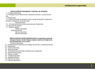 ANTEPROYECTO
ANTEPROYECTO Instalaciones especiales
INSTALACIÓN DE SEGURIDAD Y CONTROL DE ACCESOS
1.1 Estudios preliminares
1.2 Investigaciones de datos técnicos, cédulas de servicios y condiciones del
sitio
1.3 Anteproyecto
1.4 Criterios generales de ubicación circuito cerrado de televisión, sensores de
presencia y tarjetas de control de acceso
Redes generales
1.5 Dimensionamiento de áreas necesarias para instalaciones
1.6 Desarrollo de proyecto
1.7 Plantas y alzados
Detalles especiales
Expediente técnico
Memoria de cálculo
Memoria descriptiva
INSTALACIÓN DE GASES ESPECIALES (aire comprimido, planta de
nitrógeno líquido, red de nitrógeno líquido, sistema de refrigeración
para cámaras frías –en su caso-)
Estudios preliminares
2.1 Investigaciones de datos técnicos, cédulas de servicios y condiciones del sitio
2.2 Anteproyecto
2.3 Criterios Generales
2.4 Redes generales
2.5 Dimensionamiento de áreas necesarias para instalaciones
2.6 Desarrollo de proyecto
2.7 Plantas y alzados
2.8 Detalles Especiales
2.9 Expediente técnico
2.10 Memoria de cálculo
2.11 Memoria descriptiva
 