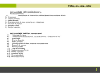 ANTEPROYECTO
ANTEPROYECTO Instalaciones especiales
INSTALACIÓN DE VOZ Y SONIDO AMBIENTAL
Estudios preliminares
3.1 Investigaciones de datos técnicos, cédulas de servicios y condiciones del sitio
3.2 Anteproyecto
3.4 Criterios generales
3.5 Redes generales
3.6 Dimensionamiento de áreas necesarias para instalaciones
3.7 Desarrollo de proyecto
3.8 Plantas y alzados
3.9 Detalles especiales
INSTALACIÓN DE TELEFONÍA (control y datos)
4.1 Estudios preliminares
4.2 investigaciones de datos técnicos, cédulas de servicios y condiciones del sitio
4.3 Anteproyecto
4.4 Criterios Generales
4.5 Redes generales
4.6 Dimensionamiento de áreas necesarias para instalaciones
4.7 Desarrollo de proyecto
4.8 Plantas y alzados
4.9 Local de conmutador
4.10 Cuadro de servicios Telmex
4.12 Detalles Especiales
4.13 Expediente técnico
4.14 Memoria de cálculo
4.15 Memoria descriptiva
 