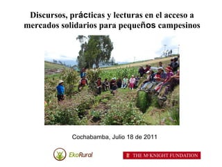 Discursos, prácticas y lecturas en el acceso a
mercados solidarios para pequeños campesinos




            Cochabamba, Julio 18 de 2011
 
