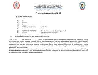 GOBIERNO REGIONAL DE AYACUCHO
DIRECCIÓN REGIONAL DE EDUCACIÓN – AYACUCHO
UNIDAD DE GESTIÓN EDUCATIVA LOCAL - LA MAR
“Año del Fortalecimiento de la Soberanía Nacional”
Proyecto de Aprendizaje N° 08
1. DATOS INFORMATIVOS:
a. UGEL :
b. IEI :
c. Directora :
d. Profesora :
e. Edad del grupo de Niños : 3,4 y 5 años
f. Sección :
g. NOMBRE DEL PROYECTO : “Nos divertimos jugando y haciendo juguetes”
h. Duración : 22 al 9 de Setiembre del 2022
II. SITUACIÓN SIGNIFICATIVA QUE ORIGINÓ EL PROYECTO:
En la IEI N° ………. del distrito de …………. se ha podido observar que los niños y niñas presentan gran interés por jugar y
por construir sus propios juguetes, para ello utilizan diversos elementos que tiene a su alcance, siendo ellos cajas, botellas,
cartones, semillas, chapas etc, en otras ocasiones llevan sus juguetes de casa al aula, y estos no son compartidos con sus
compañeros, por todo ello propongo el presente proyecto para que los niños tengan la oportunidad de conocer otros juegos
populares y rescatando juguetes tradicionales, promoviendo y brindando un clima de afecto y disfrute la misma que ha de permitir
la expresión de sus emociones.
Este proyecto, así mismo se desarrolla, para favorecer la integración de las áreas curriculares así como el enfoque ambiental y
el enfoque intercultural debido a que desarrolla juegos tradicionales, como parte de la interculturalidad y se fomenta la utilización
de material reciclado como parte del enfoque ambiental.
 