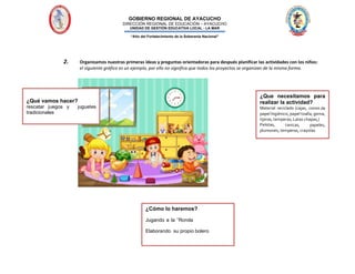 GOBIERNO REGIONAL DE AYACUCHO
DIRECCIÓN REGIONAL DE EDUCACIÓN – AYACUCHO
UNIDAD DE GESTIÓN EDUCATIVA LOCAL - LA MAR
“Año del Fortalecimiento de la Soberanía Nacional”
2. Organizamos nuestras primeras ideas y preguntas orientadoras para después planificar las actividades con los niños:
el siguiente gráfico es un ejemplo, por ello no significa que todos los proyectos se organizan de la misma forma.
¿Qué vamos hacer?
rescatar juegos y juguetes
tradicionales
¿Que necesitamos para
realizar la actividad?
Material reciclado (cajas, conos de
papel higiénico, papel toalla, goma,
tijeras,temperas, Latas chapas,)
Pelotas, canicas, papeles,
plumones, temperas, crayolas
¿Cómo lo haremos?
Jugando a la “Ronda
Elaborando su propio bolero
 