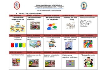 GOBIERNO REGIONAL DE AYACUCHO
DIRECCIÓN REGIONAL DE EDUCACIÓN – AYACUCHO
UNIDAD DE GESTIÓN EDUCATIVA LOCAL - LA MAR
“Año del Fortalecimiento de la Soberanía Nacional”
6. PROYECCIÓN DE ACTIVIDADES:
LUNES 22de agosto MARTES 23 de agosto MIÉRCOLES 24 de agosto JUEVES 25 de agosto VIERNES 26 de agosto
“Planificando el
proyecto con los
niños
“Hacemos juguetes
divertidos”
“ Me divierto jugando
con las pelotas”
“jugamos que pase
el Rey
“Jugando con mi bolero”
LUNES 29 de agosto MARTES 30 de agosto MIÉRCOLES 31 de setiembre JUEVES 1 de setiembre VIERNES 2 de setiembre
“Jugamos al
Tumbalatas”
““Hacemos aviones de
papel”
“Que tan lejos voló mi
avión”
“Hacemos Perinolas
para jugar con los
amigos”
Armando torres con vasos
LUNES 5 de setiembre MARTES 6 de setiembre MIÉRCOLES 7 de setiembre JUEVES 8 de setiembre VIERNES 9 de setiembre
“CONTANDO FRUTAS” elaboramos aros de
colores
Jugamos a insertar los
aros de colores
Elaboramos
nuestros molinetes
“Evaluando nuestro
 