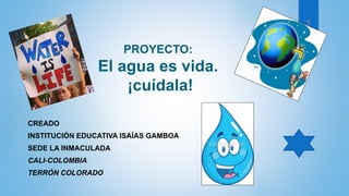PROYECTO:
El agua es vida.
¡cuídala!
CREADO
INSTITUCIÓN EDUCATIVA ISAÍAS GAMBOA
SEDE LA INMACULADA
CALI-COLOMBIA
TERRÓN COLORADO
1
 